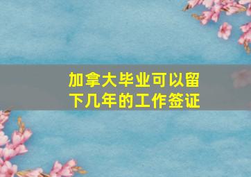 加拿大毕业可以留下几年的工作签证