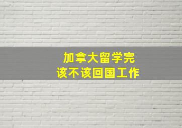 加拿大留学完该不该回国工作