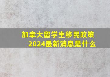 加拿大留学生移民政策2024最新消息是什么