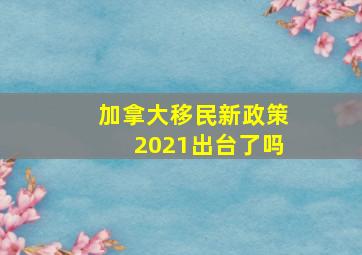 加拿大移民新政策2021出台了吗