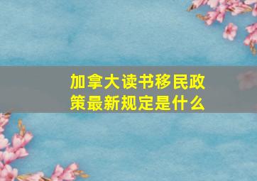 加拿大读书移民政策最新规定是什么