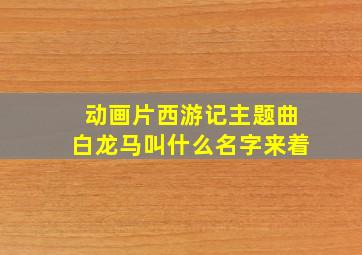 动画片西游记主题曲白龙马叫什么名字来着