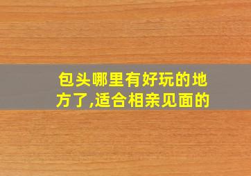 包头哪里有好玩的地方了,适合相亲见面的