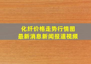 化纤价格走势行情图最新消息新闻报道视频