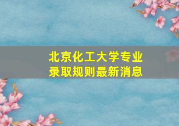 北京化工大学专业录取规则最新消息