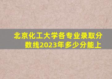 北京化工大学各专业录取分数线2023年多少分能上