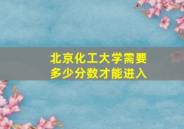 北京化工大学需要多少分数才能进入