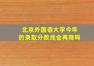 北京外国语大学今年的录取分数线会再降吗