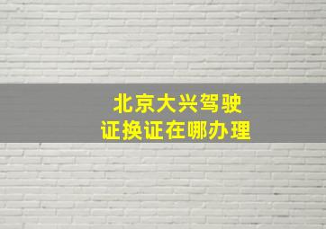 北京大兴驾驶证换证在哪办理