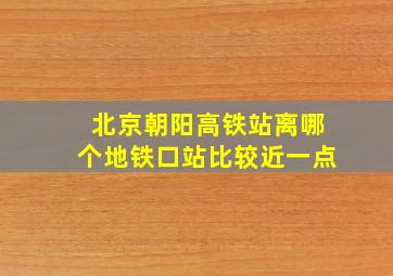 北京朝阳高铁站离哪个地铁口站比较近一点