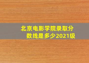 北京电影学院录取分数线是多少2021级