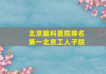 北京脑科医院排名第一北京工人子院