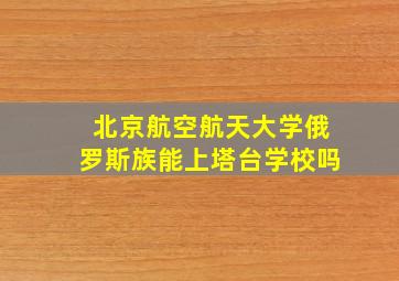 北京航空航天大学俄罗斯族能上塔台学校吗