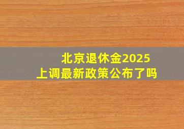 北京退休金2025上调最新政策公布了吗