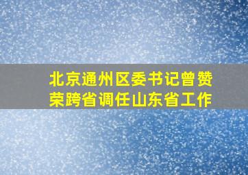 北京通州区委书记曾赞荣跨省调任山东省工作