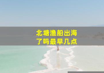 北塘渔船出海了吗最早几点