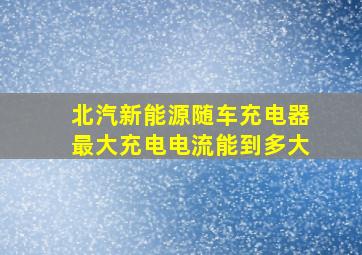 北汽新能源随车充电器最大充电电流能到多大