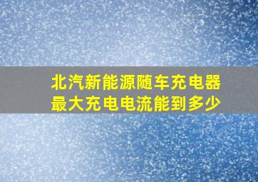 北汽新能源随车充电器最大充电电流能到多少