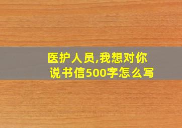 医护人员,我想对你说书信500字怎么写