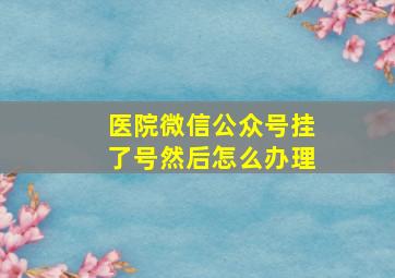 医院微信公众号挂了号然后怎么办理