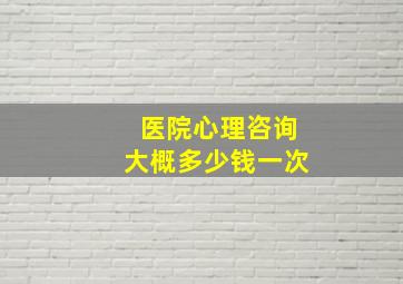 医院心理咨询大概多少钱一次