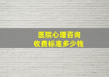 医院心理咨询收费标准多少钱