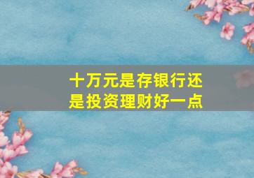 十万元是存银行还是投资理财好一点