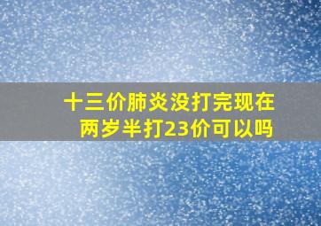 十三价肺炎没打完现在两岁半打23价可以吗