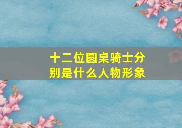 十二位圆桌骑士分别是什么人物形象