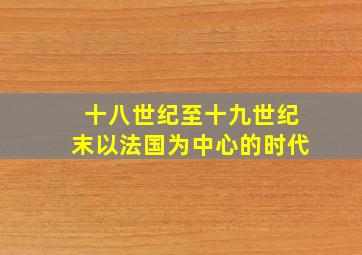 十八世纪至十九世纪末以法国为中心的时代