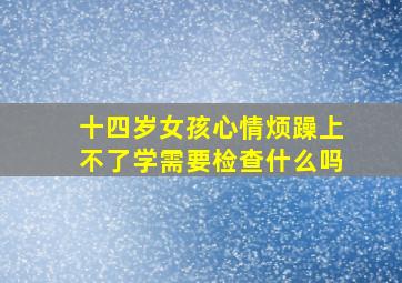 十四岁女孩心情烦躁上不了学需要检查什么吗