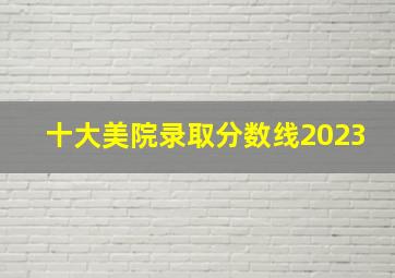 十大美院录取分数线2023