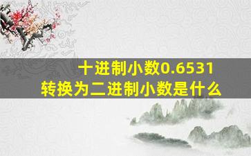 十进制小数0.6531转换为二进制小数是什么