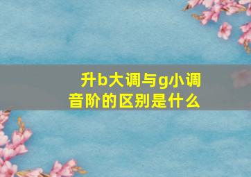 升b大调与g小调音阶的区别是什么