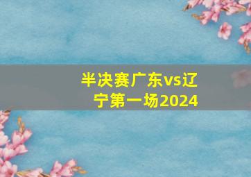 半决赛广东vs辽宁第一场2024