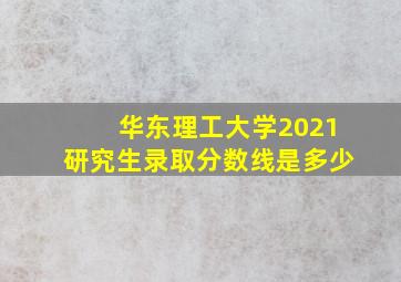 华东理工大学2021研究生录取分数线是多少