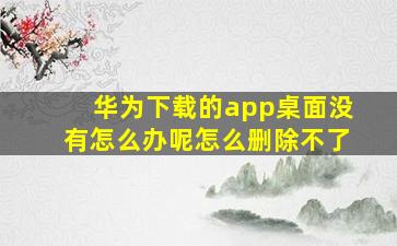 华为下载的app桌面没有怎么办呢怎么删除不了