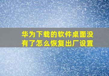 华为下载的软件桌面没有了怎么恢复出厂设置