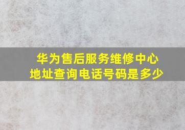 华为售后服务维修中心地址查询电话号码是多少