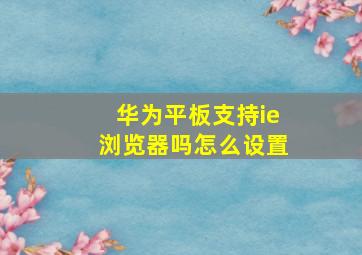 华为平板支持ie浏览器吗怎么设置