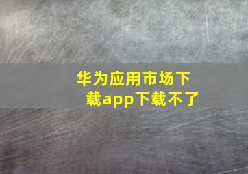 华为应用市场下载app下载不了