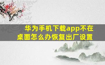 华为手机下载app不在桌面怎么办恢复出厂设置