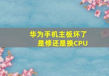 华为手机主板坏了是修还是换CPU