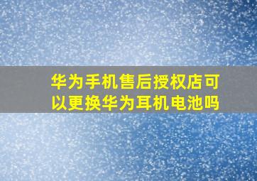 华为手机售后授权店可以更换华为耳机电池吗