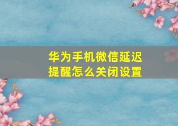 华为手机微信延迟提醒怎么关闭设置