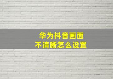 华为抖音画面不清晰怎么设置