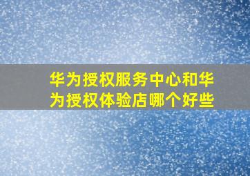 华为授权服务中心和华为授权体验店哪个好些