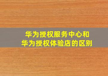 华为授权服务中心和华为授权体验店的区别