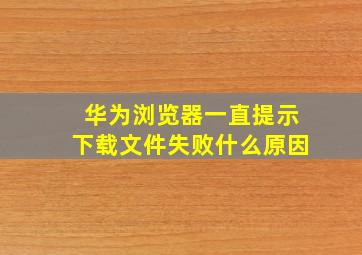 华为浏览器一直提示下载文件失败什么原因