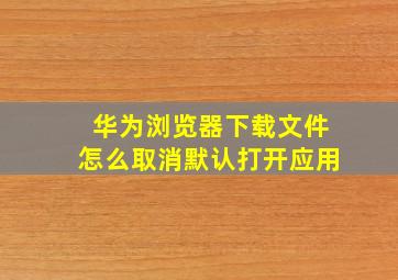 华为浏览器下载文件怎么取消默认打开应用